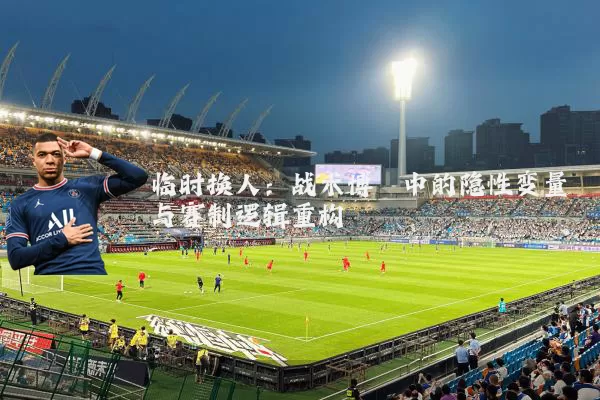 临时换人:战术博弈中的隐性变量与赛制逻辑重构