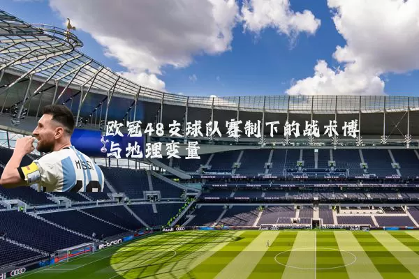 欧冠48支球队赛制下的战术博弈与地理变量
