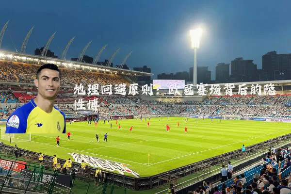 地理回避原则:欧冠赛场背后的隐性博弈