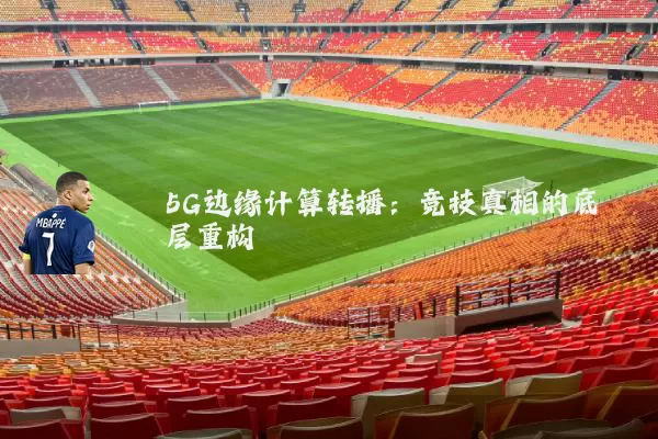 5G边缘计算转播：竞技真相的底层重构